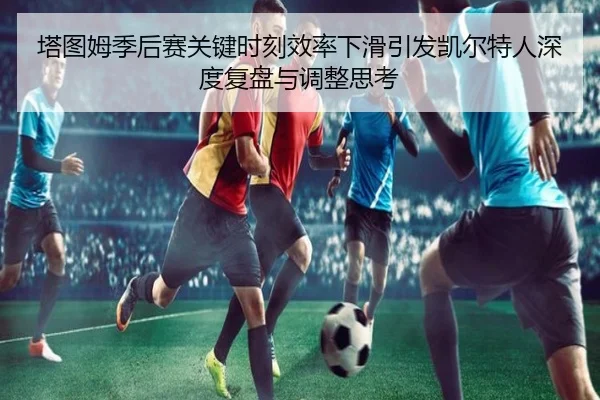 塔图姆季后赛关键时刻效率下滑引发凯尔特人深度复盘与调整思考